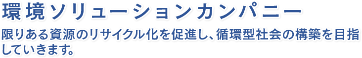 環境ソリューションカンパニー限りある資源のリサイクル化を促進し、循環型社会の構築を目指していきます。